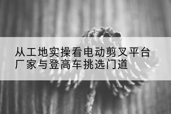 晋宁电动剪叉升降平台厂家-从工地实操看电动剪叉平台厂家与登高车挑选门道