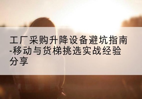 晋宁移动式升降机怎么选-工厂采购升降设备避坑指南-移动与货梯挑选实战经验分享