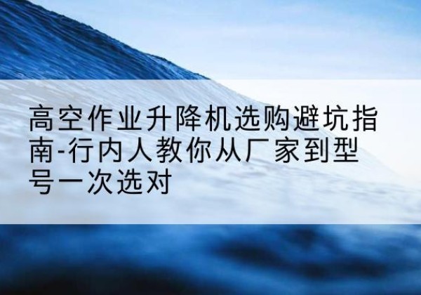 晋宁升降平台厂家-高空作业升降机选购避坑指南-行内人教你从厂家到型号一次选对