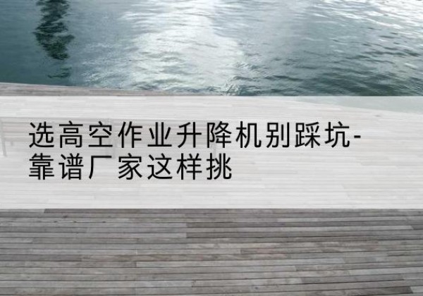 晋宁剪叉式升降机厂家-选高空作业升降机别踩坑-靠谱厂家这样挑