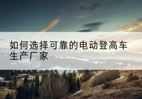 晋宁电动登高车厂家-如何选择可靠的电动登高车生产厂家