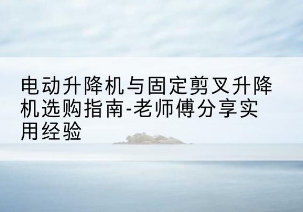 晋宁电动升降机怎么选-电动升降机与固定剪叉升降机选购指南-老师傅分享实用经验