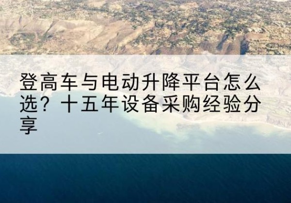 晋宁登高车厂家厂家-登高车与电动升降平台怎么选？十五年设备采购经验分享