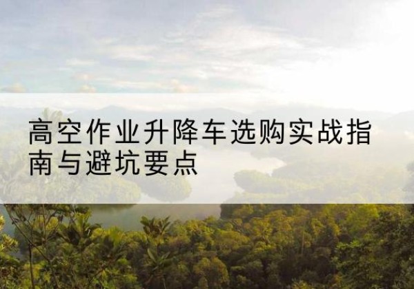 晋宁升降车怎么选-高空作业升降车选购实战指南与避坑要点