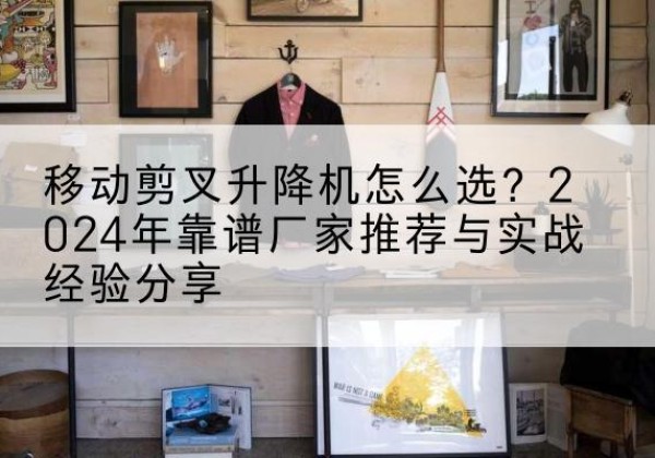 晋宁升降平台厂家推荐-移动剪叉升降机怎么选？2024年靠谱厂家推荐与实战经验分享