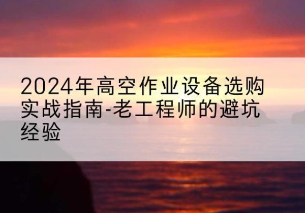 晋宁高空作业升降机厂家推荐-2024年高空作业设备选购实战指南-老工程师的避坑经验
