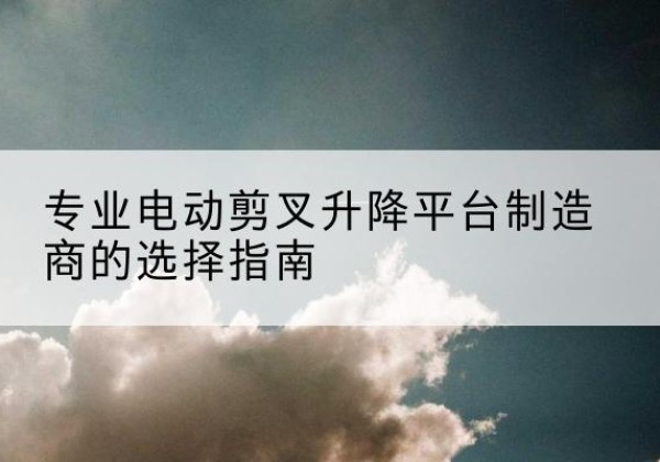 晋宁电动剪叉升降平台厂家-专业电动剪叉升降平台制造商的选择指南
