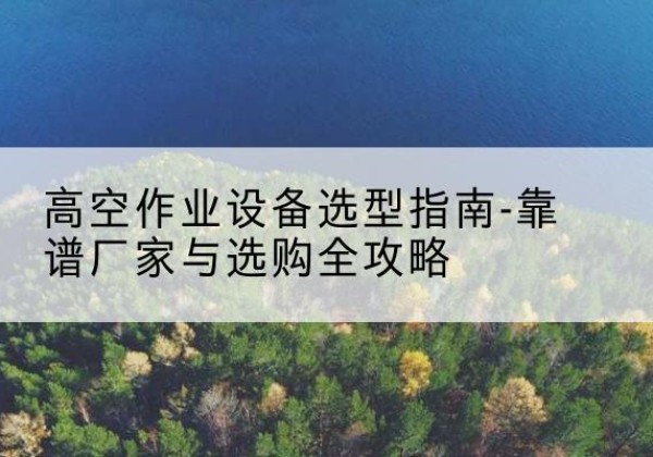 晋宁升降车厂家-高空作业设备选型指南-靠谱厂家与选购全攻略