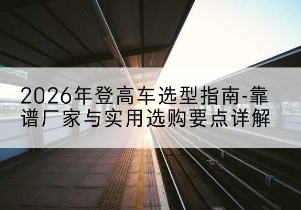晋宁登高车厂家推荐-2026年登高车选型指南-靠谱厂家与实用选购要点详解